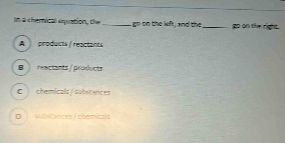 in a chemical equation, the ______ go on the left, and the ______ go on the right.\na products / reactants\nb reactants / products\nc chemicals / substances\nd substances / chemicals