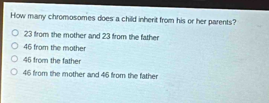 how many chromosomes does a child inherit from his or her parents?\no 23 from the mother and 23 from the father\no 46 from the mother\no 46 from the father\no 46 from the mother and 46 from the father