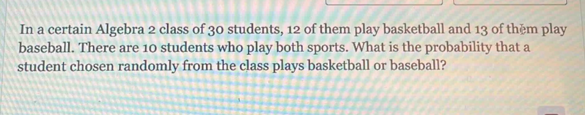 in a certain algebra 2 class of 30 students, 12 of them play basketball and 13 of them play baseball. there are 10 students who play both sports. what is the probability that a student chosen randomly from the class plays basketball or baseball?