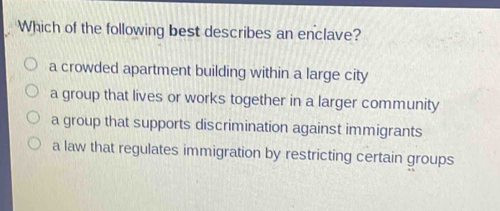 which of the following best describes an enclave?\n a crowded apartment building within a large city\n a group that lives or works together in a larger community\n a group that supports discrimination against immigrants\n a law that regulates immigration by restricting certain groups