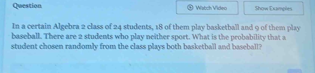 in a certain algebra 2 class of 24 students, 18 of them play basketball and 9 of them play baseball. there are 2 students who play neither sport. what is the probability that a student chosen randomly from the class plays both basketball and baseball?