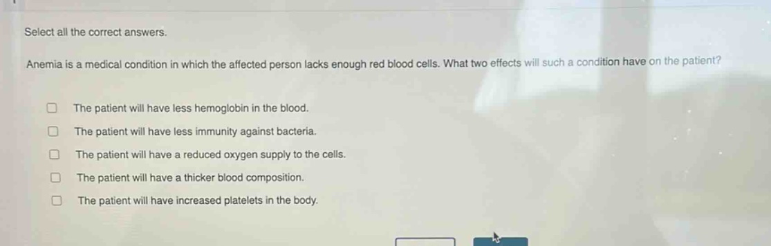 select all the correct answers.\nanemia is a medical condition in which the affected person lacks enough red blood cells. what two effects will such a condition have on the patient?\n□ the patient will have less hemoglobin in the blood.\n□ the patient will have less immunity against bacteria.\n□ the patient will have a reduced oxygen supply to the cells.\n□ the patient will have a thicker blood composition.\n□ the patient will have increased platelets in the body.