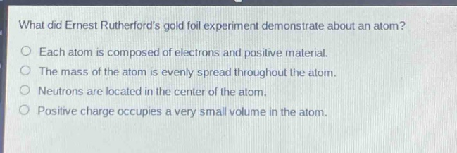 what did ernest rutherfords gold foil experiment demonstrate about an atom?\no each atom is composed of electrons and positive material.\no the mass of the atom is evenly spread throughout the atom.\no neutrons are located in the center of the atom.\no positive charge occupies a very small volume in the atom.