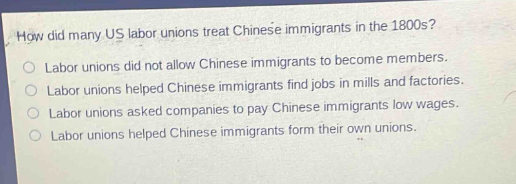 how did many us labor unions treat chinese immigrants in the 1800s?\nlabor unions did not allow chinese immigrants to become members.\nlabor unions helped chinese immigrants find jobs in mills and factories.\nlabor unions asked companies to pay chinese immigrants low wages.\nlabor unions helped chinese immigrants form their own unions.