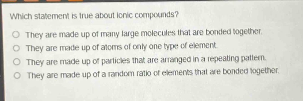 which statement is true about ionic compounds?\nthey are made up of many large molecules that are bonded together.\nthey are made up of atoms of only one type of element.\nthey are made up of particles that are arranged in a repeating pattern.\nthey are made up of a random ratio of elements that are bonded together.