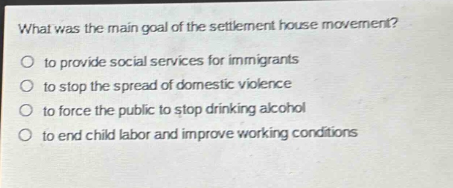 what was the main goal of the settlement house movement?\no to provide social services for immigrants\no to stop the spread of domestic violence\no to force the public to stop drinking alcohol\no to end child labor and improve working conditions