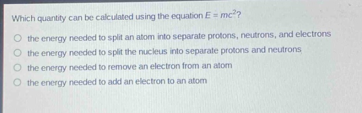 which quantity can be calculated using the equation e = mc²?\n the energy needed to split an atom into separate protons, neutrons, and electrons\n the energy needed to split the nucleus into separate protons and neutrons\n the energy needed to remove an electron from an atom\n the energy needed to add an electron to an atom