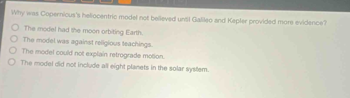 why was copernicuss heliocentric model not believed until galileo and kepler provided more evidence?\nthe model had the moon orbiting earth.\nthe model was against religious teachings.\nthe model could not explain retrograde motion.\nthe model did not include all eight planets in the solar system.