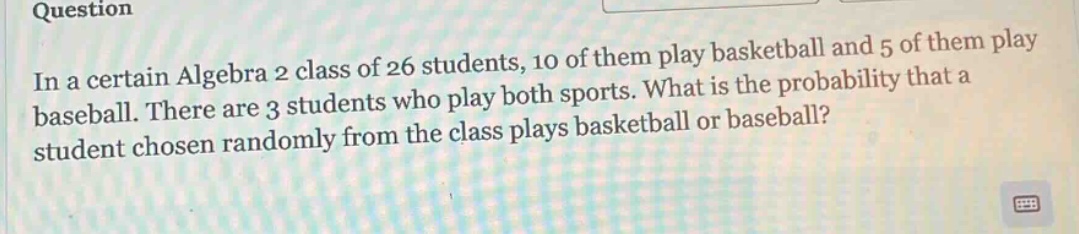 in a certain algebra 2 class of 26 students, 10 of them play basketball and 5 of them play baseball. there are 3 students who play both sports. what is the probability that a student chosen randomly from the class plays basketball or baseball?