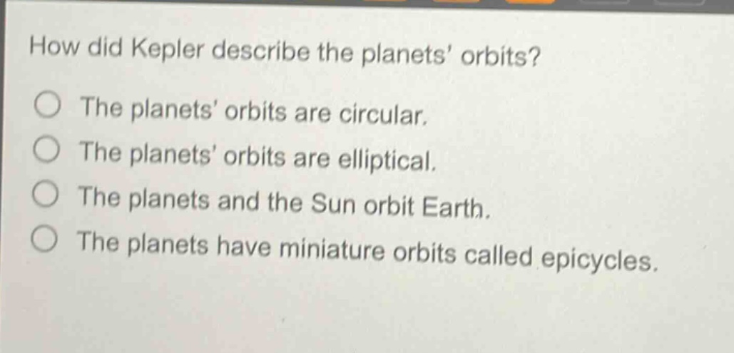 how did kepler describe the planets’ orbits?\nthe planets’ orbits are circular.\nthe planets’ orbits are elliptical.\nthe planets and the sun orbit earth.\nthe planets have miniature orbits called epicycles.