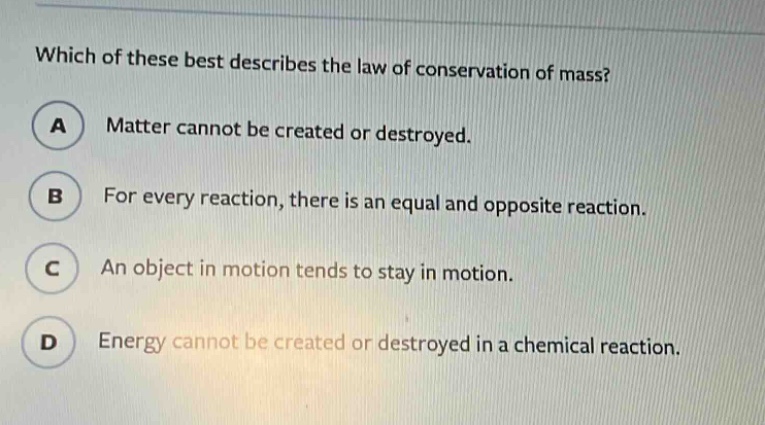 which of these best describes the law of conservation of mass?\na matter cannot be created or destroyed.\nb for every reaction, there is an equal and opposite reaction.\nc an object in motion tends to stay in motion.\nd energy cannot be created or destroyed in a chemical reaction.
