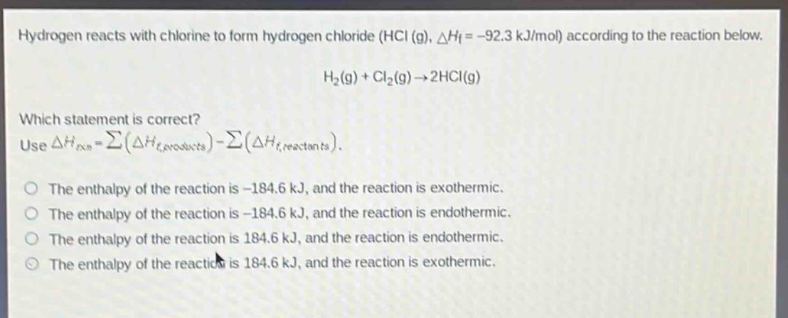 hydrogen reacts with chlorine to form hydrogen chloride (hcl (g), $delta h_f=-92.3$ kj/mol) according to the reaction below.\n\n$h_2(g)+cl_2(g)\rightarrow2hcl(g)$\n\nwhich statement is correct?\nuse $delta h_{rxn}=sum(delta h_{f,products})-sum(delta h_{f,reactants})$.\n\nthe enthalpy of the reaction is -184.6 kj, and the reaction is exothermic.\nthe enthalpy of the reaction is -184.6 kj, and the reaction is endothermic.\nthe enthalpy of the reaction is 184.6 kj, and the reaction is endothermic.\nthe enthalpy of the reaction is 184.6 kj, and the reaction is exothermic.