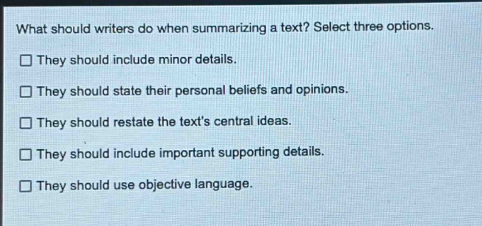 what should writers do when summarizing a text? select three options.\n□ they should include minor details.\n□ they should state their personal beliefs and opinions.\n□ they should restate the texts central ideas.\n□ they should include important supporting details.\n□ they should use objective language.