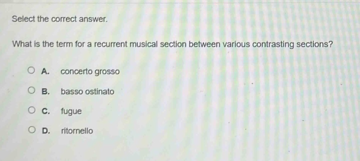 select the correct answer.\nwhat is the term for a recurrent musical section between various contrasting sections?\na. concerto grosso\nb. basso ostinato\nc. fugue\nd. ritornello