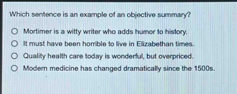which sentence is an example of an objective summary?\nmortimer is a witty writer who adds humor to history.\nit must have been horrible to live in elizabethan times.\nquality health care today is wonderful, but overpriced.\nmodern medicine has changed dramatically since the 1500s.