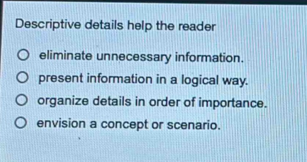 descriptive details help the reader\n○ eliminate unnecessary information.\n○ present information in a logical way.\n○ organize details in order of importance.\n○ envision a concept or scenario.