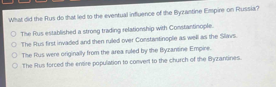 what did the rus do that led to the eventual influence of the byzantine empire on russia?\nthe rus established a strong trading relationship with constantinople.\nthe rus first invaded and then ruled over constantinople as well as the slavs.\nthe rus were originally from the area ruled by the byzantine empire.\nthe rus forced the entire population to convert to the church of the byzantines.