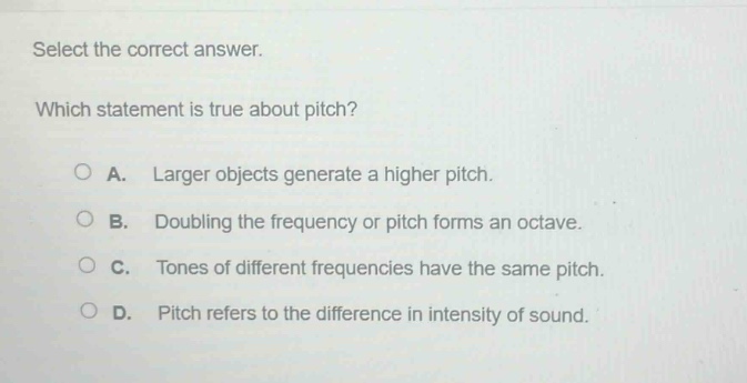 select the correct answer. which statement is true about pitch? a. larger objects generate a higher pitch. b. doubling the frequency or pitch forms an octave. c. tones of different frequencies have the same pitch. d. pitch refers to the difference in intensity of sound.