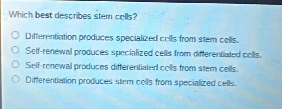 which best describes stem cells?\ndifferentiation produces specialized cells from stem cells.\nself - renewal produces specialized cells from differentiated cells.\nself - renewal produces differentiated cells from stem cells.\ndifferentiation produces stem cells from specialized cells.