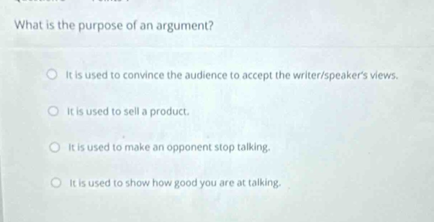 what is the purpose of an argument?\nit is used to convince the audience to accept the writer/speakers views.\nit is used to sell a product.\nit is used to make an opponent stop talking.\nit is used to show how good you are at talking.