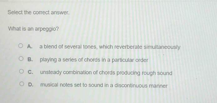 select the correct answer.\nwhat is an arpeggio?\na. a blend of several tones, which reverberate simultaneously\nb. playing a series of chords in a particular order\nc. unsteady combination of chords producing rough sound\nd. musical notes set to sound in a discontinuous manner