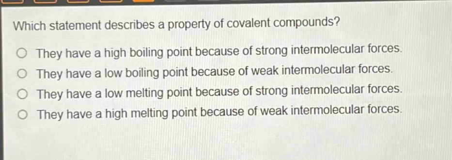 which statement describes a property of covalent compounds?\no they have a high boiling point because of strong intermolecular forces.\no they have a low boiling point because of weak intermolecular forces.\no they have a low melting point because of strong intermolecular forces.\no they have a high melting point because of weak intermolecular forces.