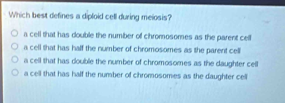 which best defines a diploid cell during meiosis?\n a cell that has double the number of chromosomes as the parent cell\n a cell that has half the number of chromosomes as the parent cell\n a cell that has double the number of chromosomes as the daughter cell\n a cell that has half the number of chromosomes as the daughter cell