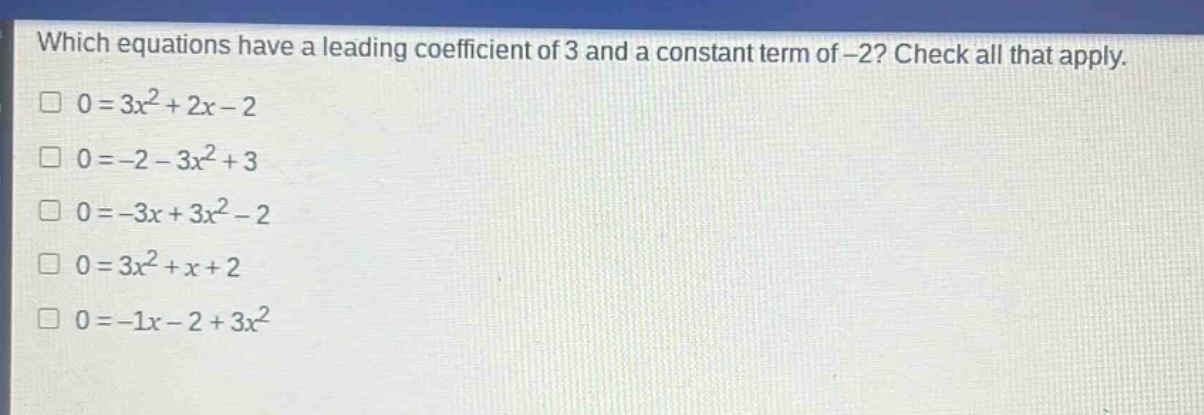 which equations have a leading coefficient of 3 and a constant term of -2? check all that apply.\n0 = 3x² + 2x - 2\n0 = -2 - 3x² + 3\n0 = -3x + 3x² - 2\n0 = 3x² + x + 2\n0 = -1x - 2 + 3x²