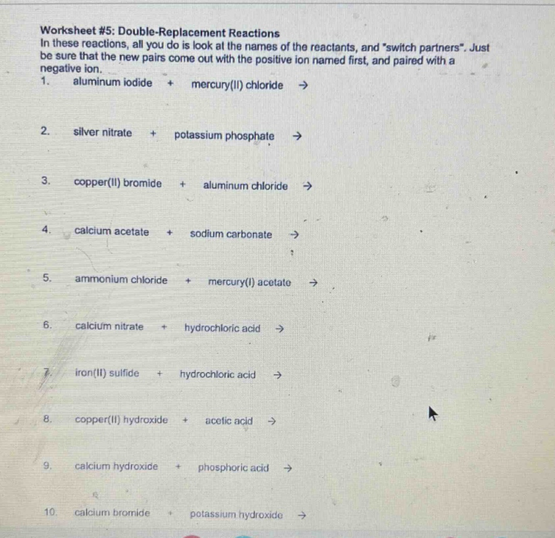 worksheet #5: double - replacement reactions\nin these reactions, all you do is look at the names of the reactants, and \switch partners\. just be sure that the new pairs come out with the positive ion named first, and paired with a negative ion.\n1. aluminum iodide + mercury(ii) chloride ->\n2. silver nitrate + potassium phosphate ->\n3. copper(ii) bromide + aluminum chloride ->\n4. calcium acetate + sodium carbonate ->\n5. ammonium chloride + mercury(i) acetate ->\n6. calcium nitrate + hydrochloric acid ->\n7. iron(ii) sulfide + hydrochloric acid ->\n8. copper(ii) hydroxide + acetic acid ->\n9. calcium hydroxide + phosphoric acid ->\n10. calcium bromide + potassium hydroxide ->