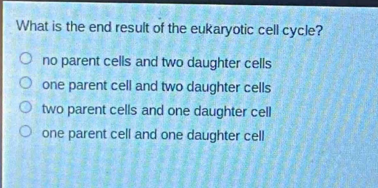 what is the end result of the eukaryotic cell cycle?\nno parent cells and two daughter cells\none parent cell and two daughter cells\ntwo parent cells and one daughter cell\none parent cell and one daughter cell