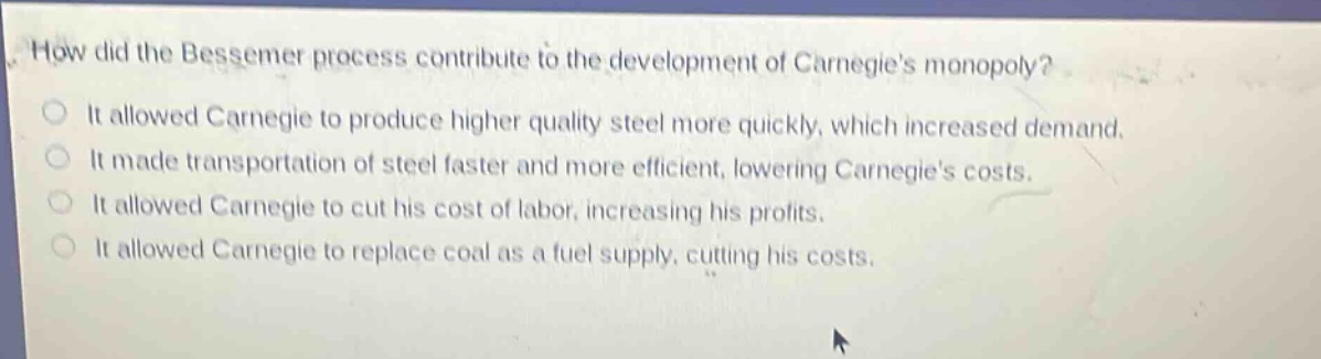 how did the bessemer process contribute to the development of carnegies monopoly?\nit allowed carnegie to produce higher quality steel more quickly, which increased demand.\nit made transportation of steel faster and more efficient, lowering carnegies costs.\nit allowed carnegie to cut his cost of labor, increasing his profits.\nit allowed carnegie to replace coal as a fuel supply, cutting his costs.