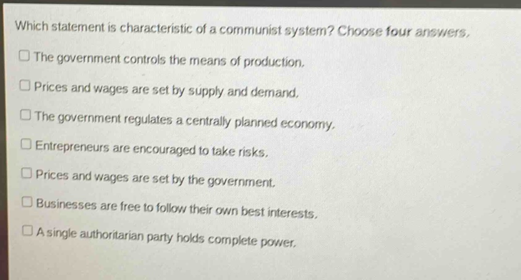 which statement is characteristic of a communist system? choose four answers.\nthe government controls the means of production.\nprices and wages are set by supply and demand.\nthe government regulates a centrally planned economy.\nentrepreneurs are encouraged to take risks.\nprices and wages are set by the government.\nbusinesses are free to follow their own best interests.\na single authoritarian party holds complete power.