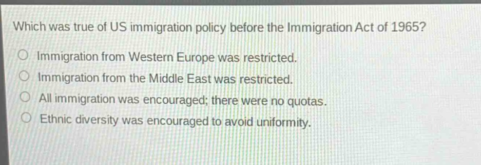 which was true of us immigration policy before the immigration act of 1965?\nimmigration from western europe was restricted.\nimmigration from the middle east was restricted.\nall immigration was encouraged; there were no quotas.\nethnic diversity was encouraged to avoid uniformity.