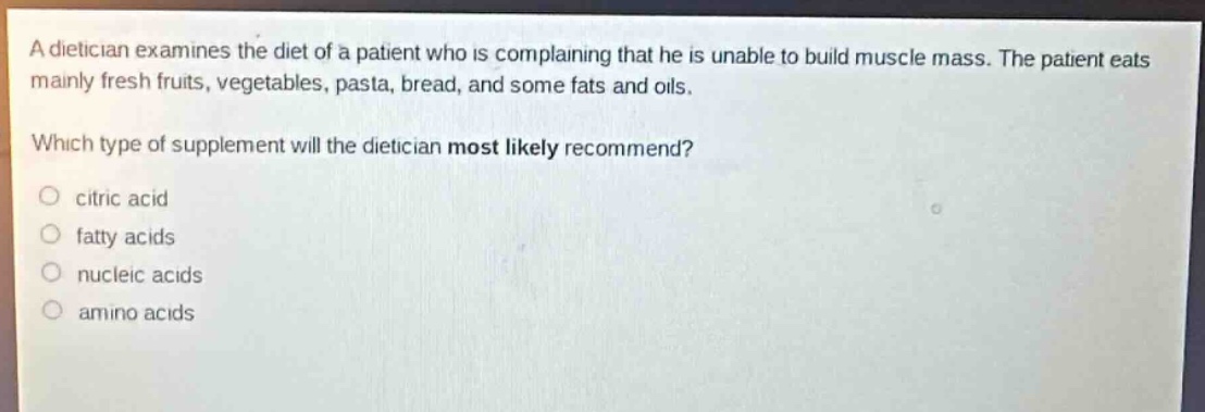 a dietician examines the diet of a patient who is complaining that he is unable to build muscle mass. the patient eats mainly fresh fruits, vegetables, pasta, bread, and some fats and oils.\nwhich type of supplement will the dietician most likely recommend?\n○ citric acid\n○ fatty acids\n○ nucleic acids\n○ amino acids