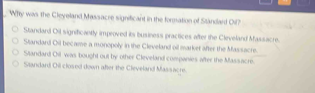 why was the cleveland massacre significant in the formation of standard oil?\nstandard oil significantly improved its business practices after the cleveland massacre.\nstandard oil became a monopoly in the cleveland oil market after the massacre.\nstandard oil was bought out by other cleveland companies after the massacre.\nstandard oil closed down after the cleveland massacre.