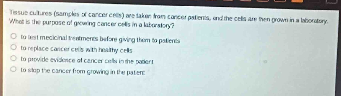 tissue cultures (samples of cancer cells) are taken from cancer patients, and the cells are then grown in a laboratory. what is the purpose of growing cancer cells in a laboratory?\n- to test medicinal treatments before giving them to patients\n- to replace cancer cells with healthy cells\n- to provide evidence of cancer cells in the patient\n- to stop the cancer from growing in the patient