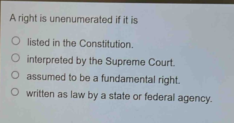 a right is unenumerated if it is\n○ listed in the constitution.\n○ interpreted by the supreme court.\n○ assumed to be a fundamental right.\n○ written as law by a state or federal agency.