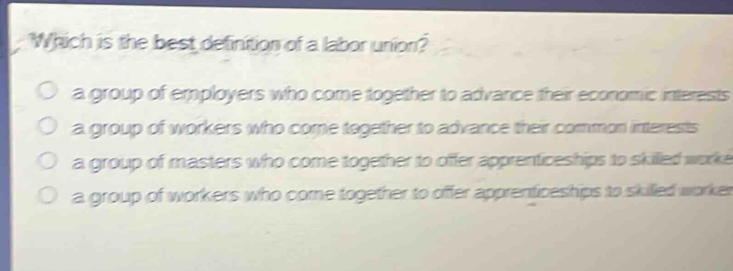 which is the best definition of a labor union?\n a group of employers who come together to advance their economic interests\n a group of workers who come together to advance their common interests\n a group of masters who come together to offer apprenticeships to skilled workers\n a group of workers who come together to offer apprenticeships to skilled workers