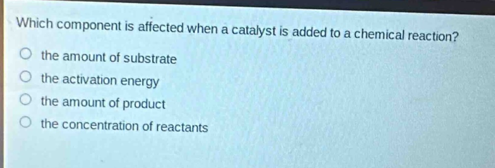 which component is affected when a catalyst is added to a chemical reaction?\no the amount of substrate\no the activation energy\no the amount of product\no the concentration of reactants
