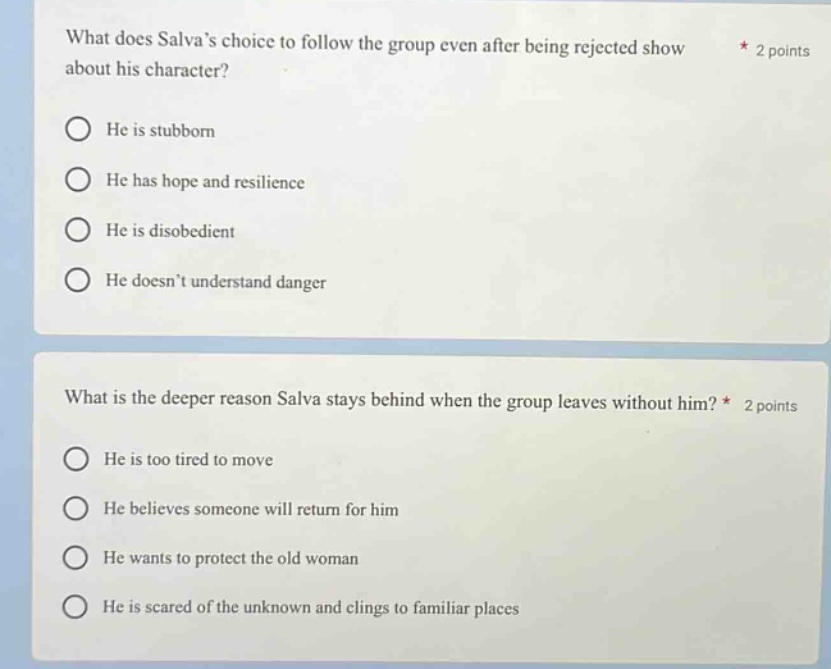 what does salvas choice to follow the group even after being rejected show about his character? * 2 points\nhe is stubborn\nhe has hope and resilience\nhe is disobedient\nhe doesnt understand danger\nwhat is the deeper reason salva stays behind when the group leaves without him? * 2 points\nhe is too tired to move\nhe believes someone will return for him\nhe wants to protect the old woman\nhe is scared of the unknown and clings to familiar places