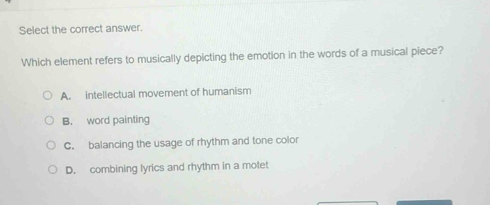 select the correct answer.\nwhich element refers to musically depicting the emotion in the words of a musical piece?\na. intellectual movement of humanism\nb. word painting\nc. balancing the usage of rhythm and tone color\nd. combining lyrics and rhythm in a motet