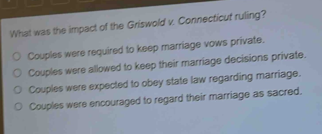 what was the impact of the griswold v. connecticut ruling?\no couples were required to keep marriage vows private.\no couples were allowed to keep their marriage decisions private.\no couples were expected to obey state law regarding marriage.\no couples were encouraged to regard their marriage as sacred.