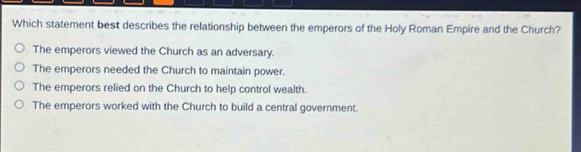 which statement best describes the relationship between the emperors of the holy roman empire and the church?\nthe emperors viewed the church as an adversary.\nthe emperors needed the church to maintain power.\nthe emperors relied on the church to help control wealth.\nthe emperors worked with the church to build a central government.