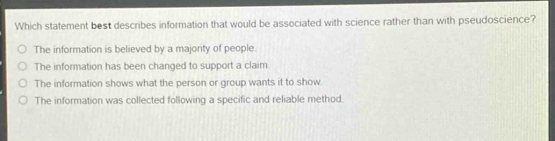 which statement best describes information that would be associated with science rather than with pseudoscience?\nthe information is believed by a majority of people.\nthe information has been changed to support a claim.\nthe information shows what the person or group wants it to show.\nthe information was collected following a specific and reliable method.
