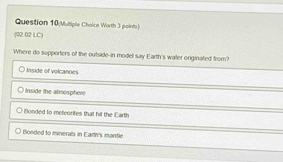 question 10(multiple choice worth 3 points)\n(02 02 lc)\nwhere do supporters of the outside - in model say earth’s water originated from?\ninside of volcanoes\ninside the atmosphere\nbonded to meteorites that hit the earth\nbonded to minerals in earth’s mantle