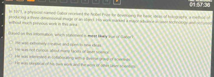 in 1971, a physicist named gabor received the nobel prize for developing the basic ideas of holography, a method of producing a three - dimensional image of an object. his work marked a major advance in laser technology and occurred without much previous work in this area. based on this information, which statement is most likely true of gabor? he was extremely creative and open to new ideas. he was not curious about many facets of laser science. he was interested in collaborating with a diverse group of scientists. he was skeptical of his own work and the work of other laser scientists.
