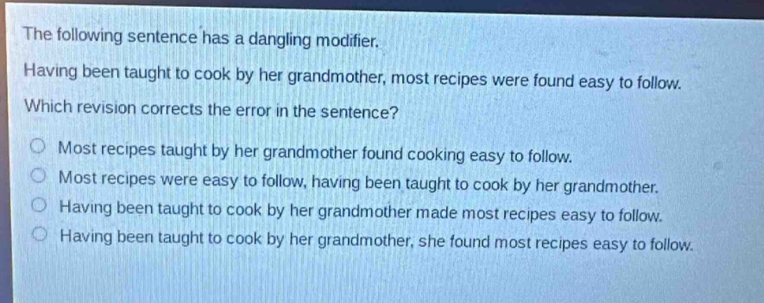 the following sentence has a dangling modifier. having been taught to cook by her grandmother, most recipes were found easy to follow. which revision corrects the error in the sentence?\no most recipes taught by her grandmother found cooking easy to follow.\no most recipes were easy to follow, having been taught to cook by her grandmother.\no having been taught to cook by her grandmother made most recipes easy to follow.\no having been taught to cook by her grandmother, she found most recipes easy to follow.