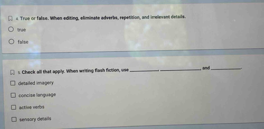 4. true or false. when editing, eliminate adverbs, repetition, and irrelevant details.\ntrue\nfalse\n5. check all that apply. when writing flash fiction, use ______, ______, and ______.\ndetailed imagery\nconcise language\nactive verbs\nsensory details