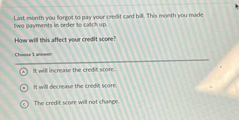 last month you forgot to pay your credit card bill. this month you made two payments in order to catch up. how will this affect your credit score? choose 1 answer: a it will increase the credit score. b it will decrease the credit score. c the credit score will not change.