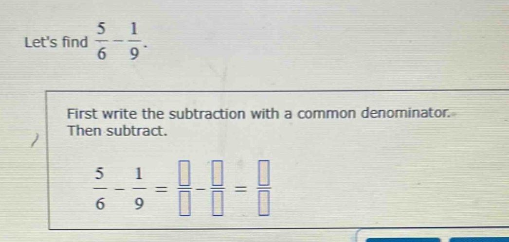 lets find $\frac{5}{6}-\frac{1}{9}$. first write the subtraction with a common denominator. then subtract. $\frac{5}{6}-\frac{1}{9}=\frac{square}{square}-\frac{square}{square}=\frac{square}{square}$
